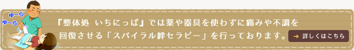 整体処 いちにっぱ ～ICHINIPPA～では薬や器具を使わずに痛みや病気を回復させる「スパイラル絆セラピー」を行っております。